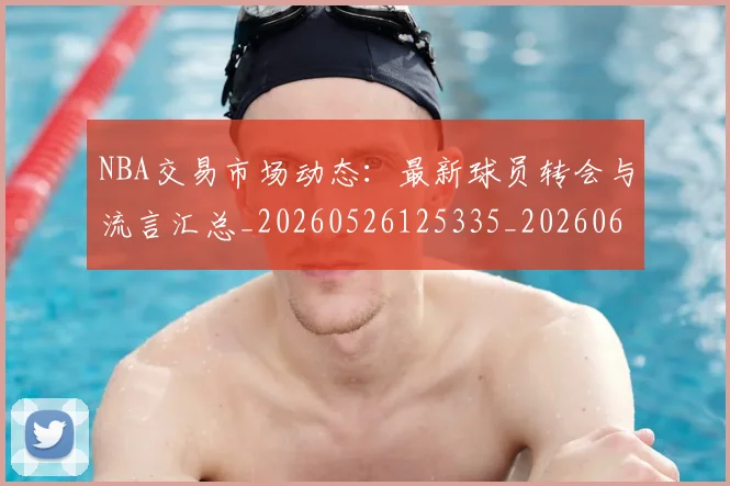 NBA交易市场动态：最新球员转会与流言汇总_20260526125335_20260606165603