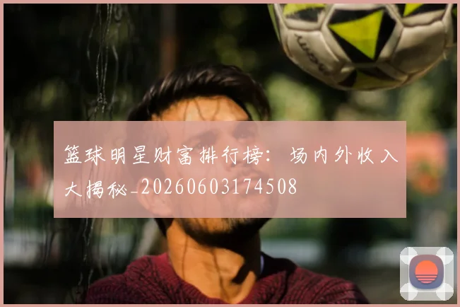 篮球明星财富排行榜:场内外收入大揭秘_20260603174508