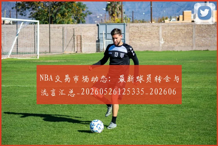 NBA交易市场动态：最新球员转会与流言汇总_20260526125335_20260606165603