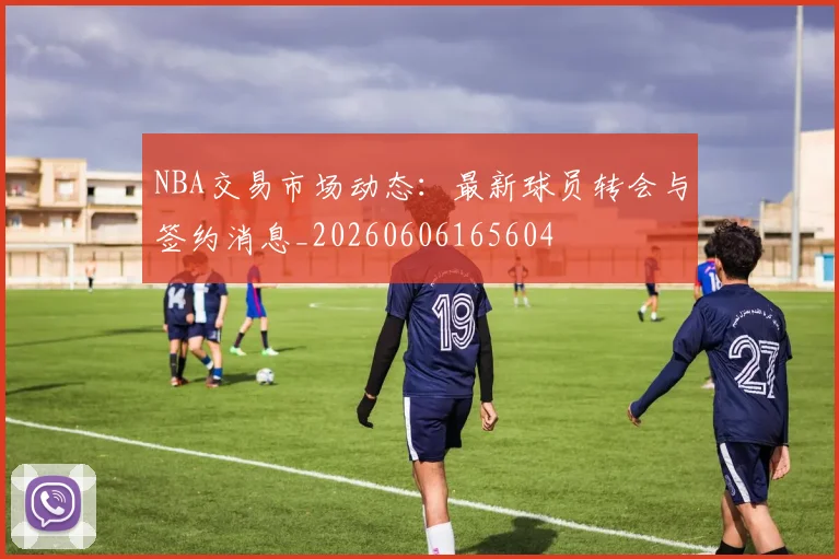 NBA交易市场动态：最新球员转会与签约消息_20260606165604
