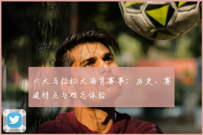 六大马拉松大满贯赛事：历史、赛道特点与难忘体验